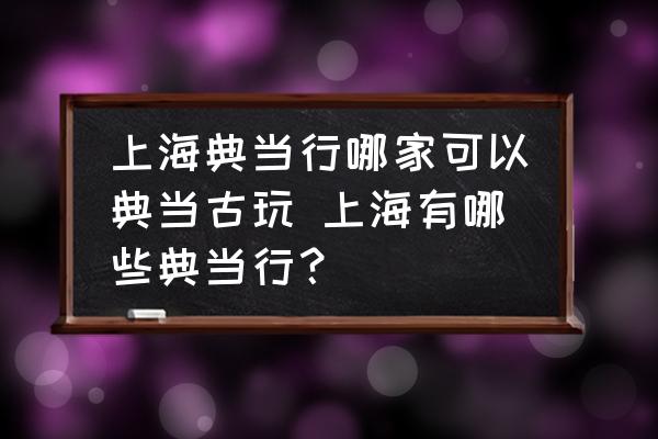 上海典当行哪家可以典当古玩 上海有哪些典当行？