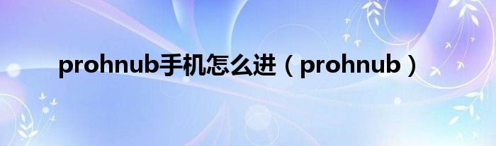 prohnub手机怎么进（prohnub）